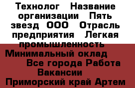 Технолог › Название организации ­ Пять звезд, ООО › Отрасль предприятия ­ Легкая промышленность › Минимальный оклад ­ 30 000 - Все города Работа » Вакансии   . Приморский край,Артем г.